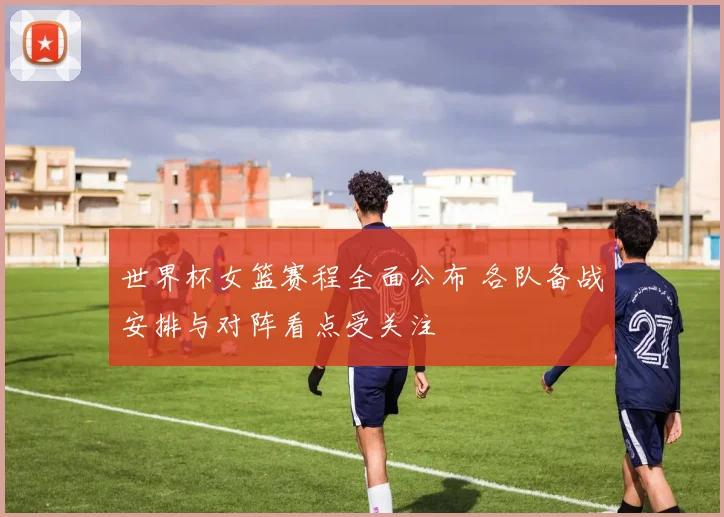 世界杯女篮赛程全面公布 各队备战安排与对阵看点受关注