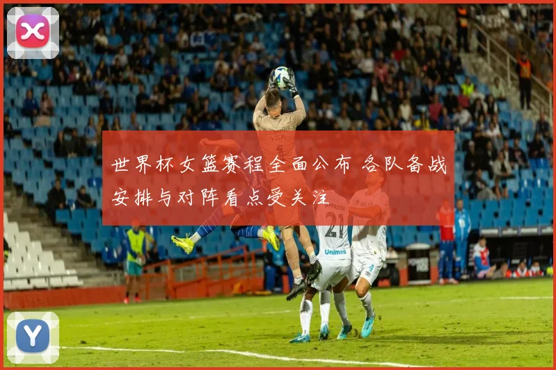世界杯女篮赛程全面公布 各队备战安排与对阵看点受关注