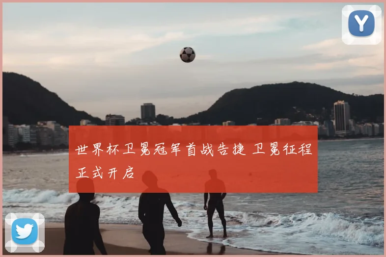 世界杯卫冕冠军首战告捷 卫冕征程正式开启