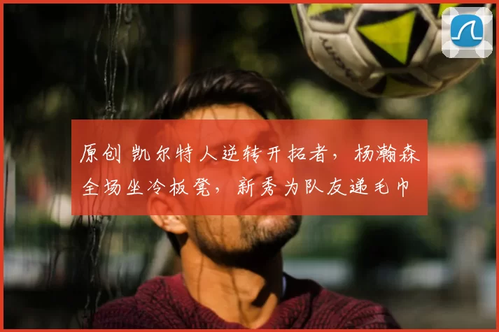 原创 凯尔特人逆转开拓者，杨瀚森全场坐冷板凳，新秀为队友递毛巾引发热议
