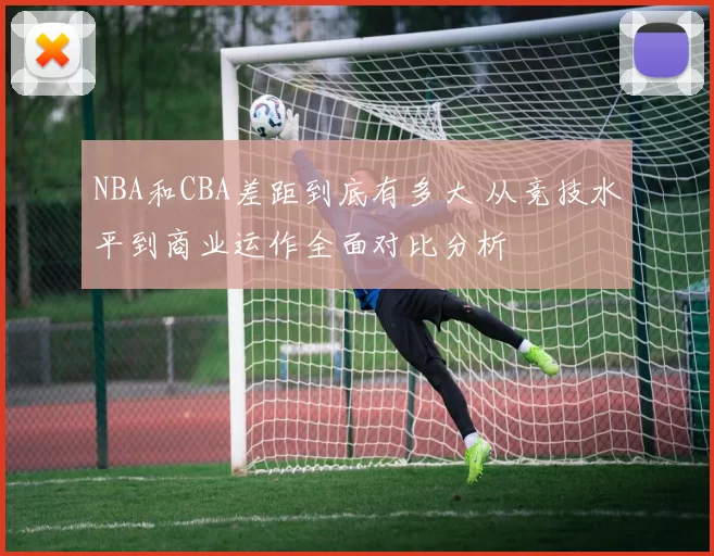 NBA和CBA差距到底有多大 从竞技水平到商业运作全面对比分析
