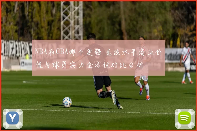 NBA和CBA哪个更强 竞技水平商业价值与球员实力全方位对比分析