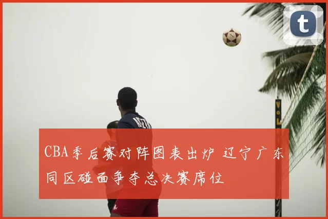 CBA季后赛对阵图表出炉 辽宁广东同区碰面争夺总决赛席位