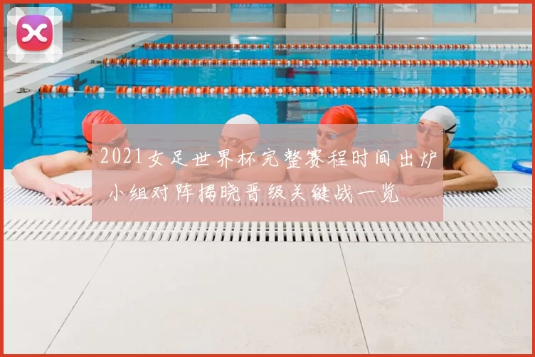 2021女足世界杯完整赛程时间出炉 小组对阵揭晓晋级关键战一览