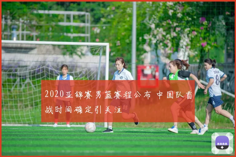 2020亚锦赛男篮赛程公布 中国队首战时间确定引关注