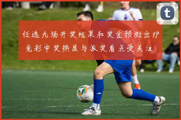 任选九场开奖结果和奖金预测出炉 竞彩中奖热度与派奖看点受关注