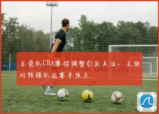 东莞队CBA赛程调整引发关注，主场对阵强队成赛季焦点