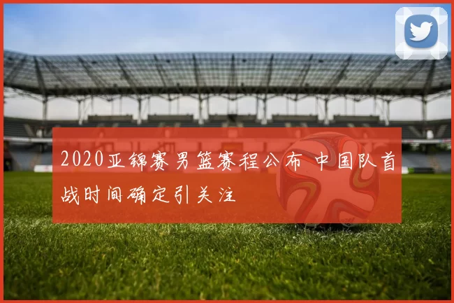 2020亚锦赛男篮赛程公布 中国队首战时间确定引关注