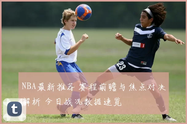 NBA最新推荐 赛程前瞻与焦点对决解析 今日战况数据速览