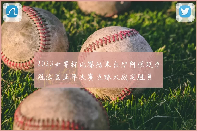 2023世界杯比赛结果出炉阿根廷夺冠法国亚军决赛点球大战定胜负