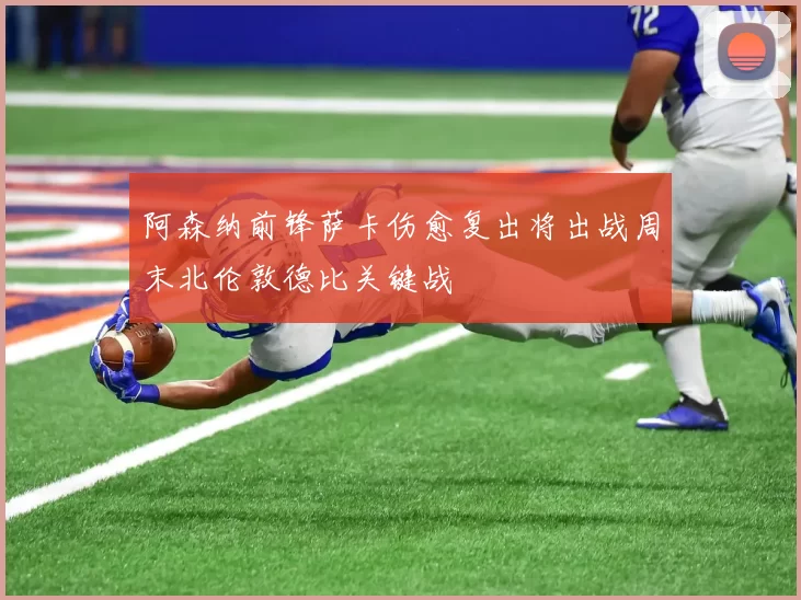 阿森纳前锋萨卡伤愈复出将出战周末北伦敦德比关键战