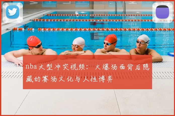 nba大型冲突视频：火爆场面背后隐藏的赛场文化与人性博弈