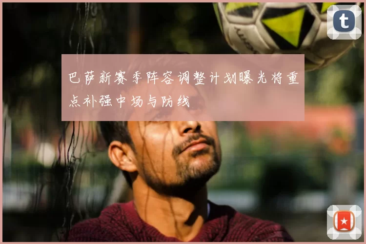 巴萨新赛季阵容调整计划曝光将重点补强中场与防线