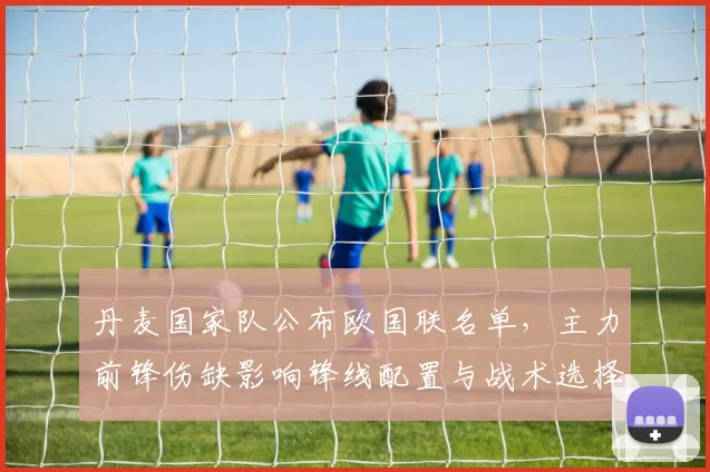 丹麦国家队公布欧国联名单，主力前锋伤缺影响锋线配置与战术选择