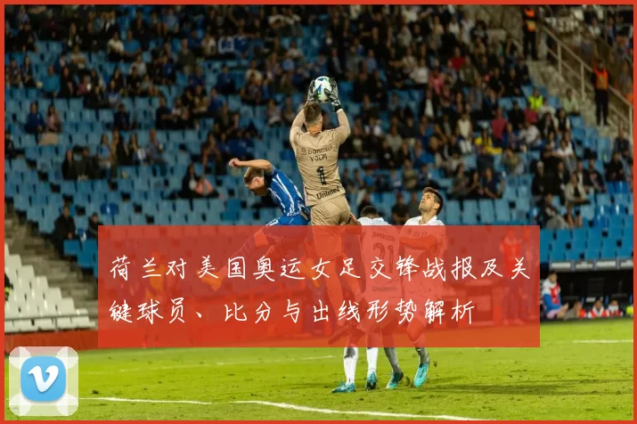 荷兰对美国奥运女足交锋战报及关键球员、比分与出线形势解析