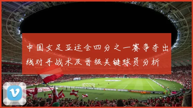 中国女足亚运会四分之一赛争夺出线对手战术及晋级关键球员分析