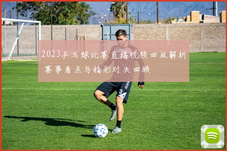 2023乒乓球比赛直播视频回放解析 赛事看点与精彩对决回顾