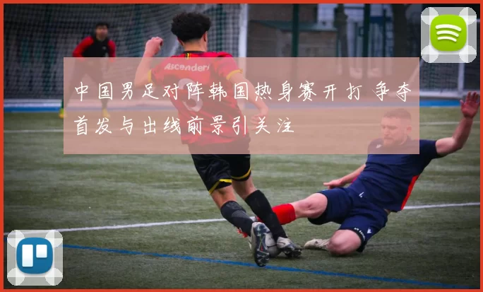 中国男足对阵韩国热身赛开打 争夺首发与出线前景引关注