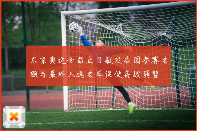 东京奥运会截止日敲定各国参赛名额与最终入选名单促使备战调整