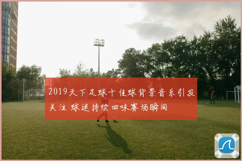 2019天下足球十佳球背景音乐引发关注 球迷持续回味赛场瞬间