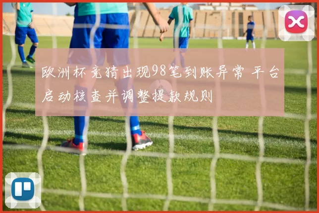 欧洲杯竞猜出现98笔到账异常 平台启动核查并调整提款规则