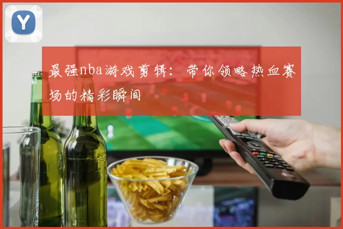 最强nba游戏剪辑：带你领略热血赛场的精彩瞬间