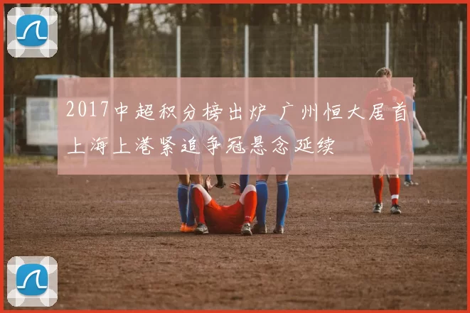 2017中超积分榜出炉 广州恒大居首上海上港紧追争冠悬念延续