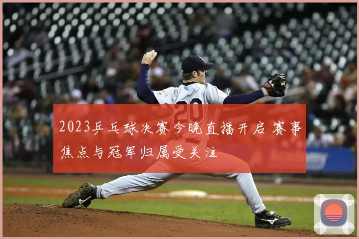 2023乒乓球决赛今晚直播开启 赛事焦点与冠军归属受关注