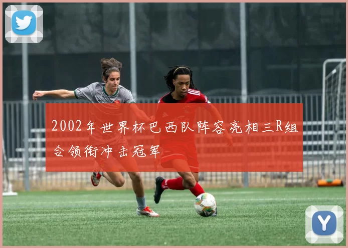 2002年世界杯巴西队阵容亮相三R组合领衔冲击冠军