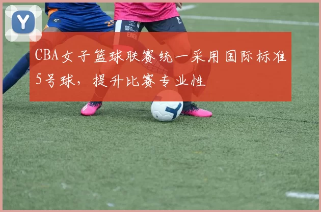 CBA女子篮球联赛统一采用国际标准5号球，提升比赛专业性