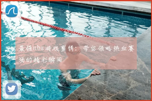 最强nba游戏剪辑：带你领略热血赛场的精彩瞬间