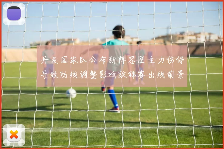 丹麦国家队公布新阵容图主力伤停导致防线调整影响欧锦赛出线前景