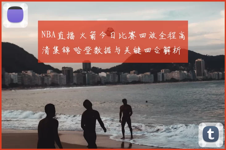 NBA直播 火箭今日比赛回放全程高清集锦 哈登数据与关键回合解析