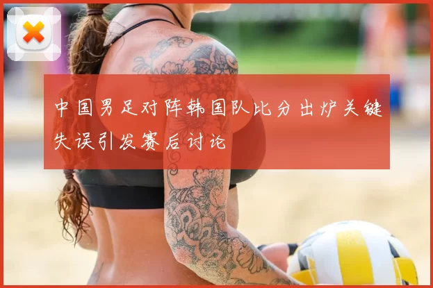 中国男足对阵韩国队比分出炉关键失误引发赛后讨论
