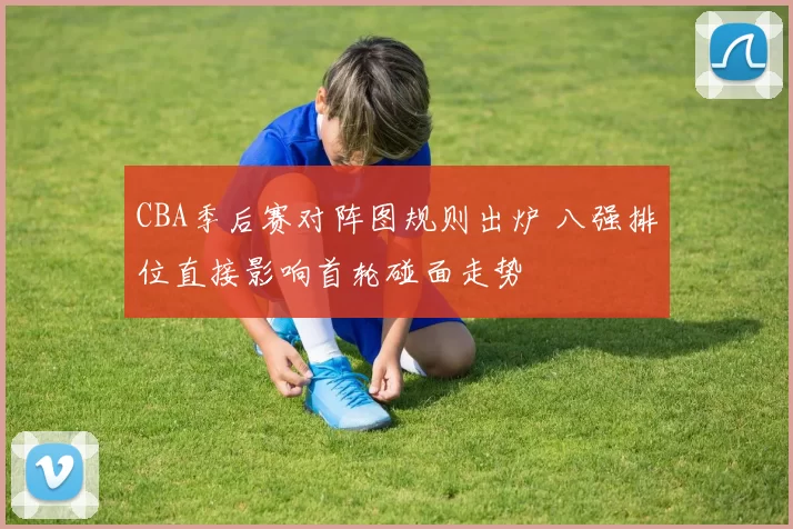 CBA季后赛对阵图规则出炉 八强排位直接影响首轮碰面走势