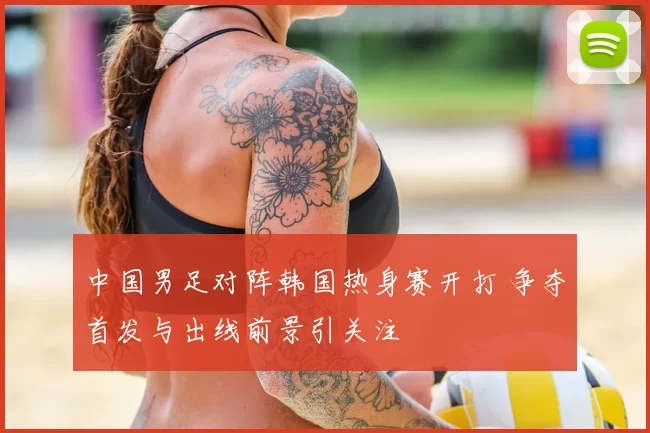中国男足对阵韩国热身赛开打 争夺首发与出线前景引关注