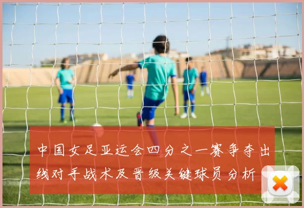 中国女足亚运会四分之一赛争夺出线对手战术及晋级关键球员分析