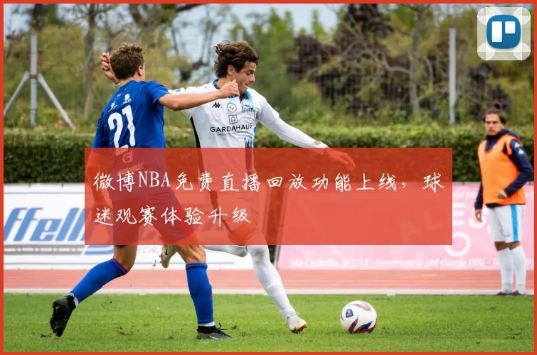 微博NBA免费直播回放功能上线，球迷观赛体验升级