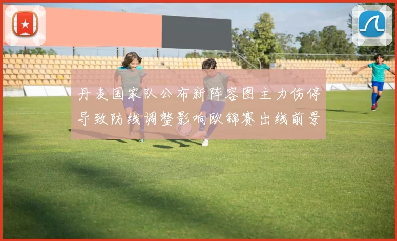 丹麦国家队公布新阵容图主力伤停导致防线调整影响欧锦赛出线前景