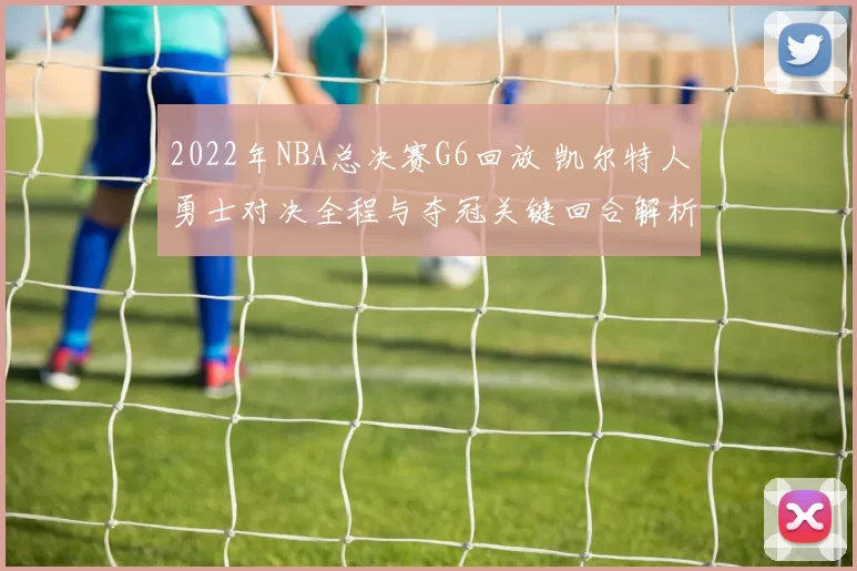 2022年NBA总决赛G6回放 凯尔特人勇士对决全程与夺冠关键回合解析
