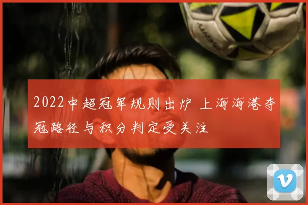 2022中超冠军规则出炉 上海海港夺冠路径与积分判定受关注