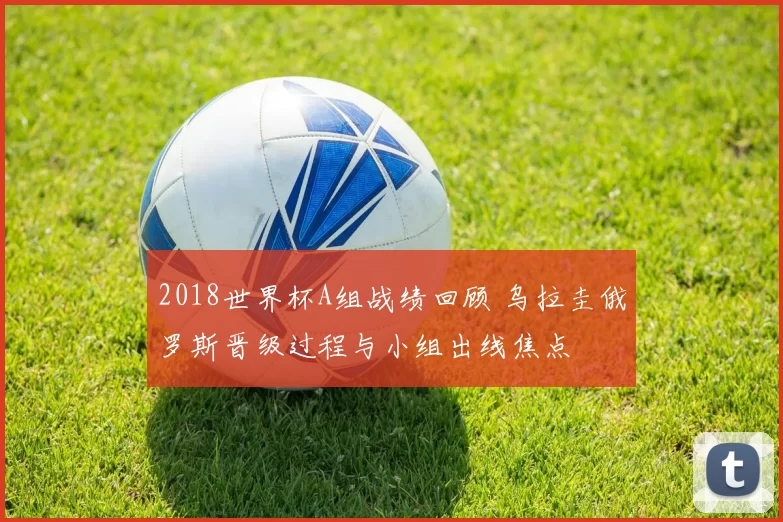 2018世界杯A组战绩回顾 乌拉圭俄罗斯晋级过程与小组出线焦点