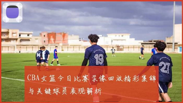 CBA女篮今日比赛录像回放精彩集锦与关键球员表现解析