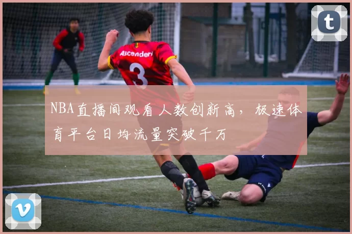NBA直播间观看人数创新高，极速体育平台日均流量突破千万