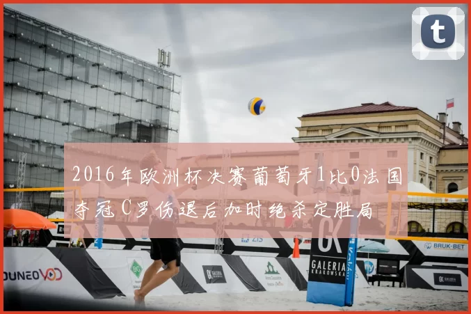 2016年欧洲杯决赛葡萄牙1比0法国夺冠 C罗伤退后加时绝杀定胜局