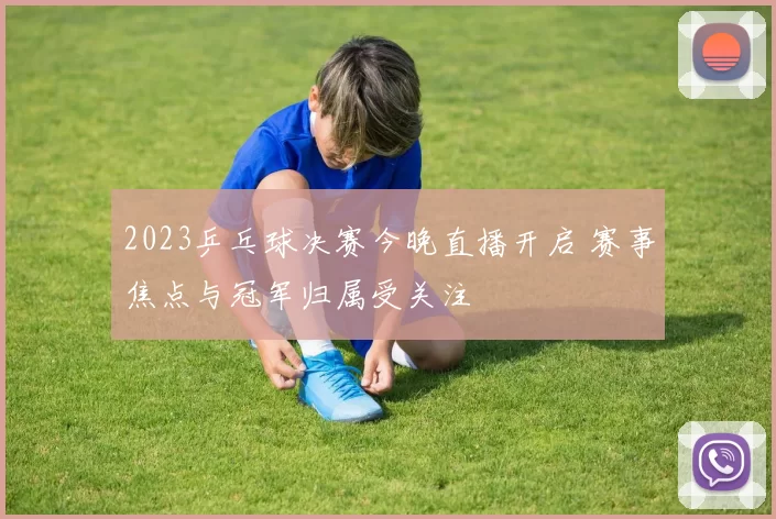 2023乒乓球决赛今晚直播开启 赛事焦点与冠军归属受关注