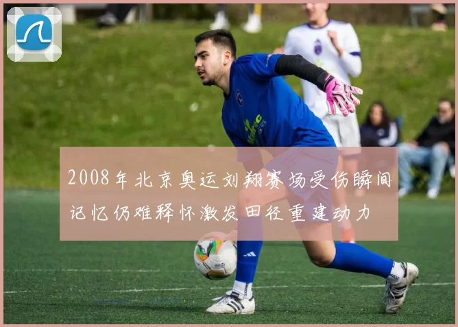 2008年北京奥运刘翔赛场受伤瞬间记忆仍难释怀激发田径重建动力