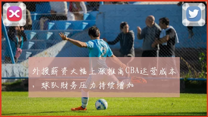 外援薪资大幅上涨推高CBA运营成本，球队财务压力持续增加