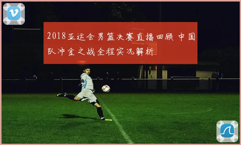 2018亚运会男篮决赛直播回顾 中国队冲金之战全程实况解析