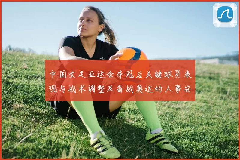 中国女足亚运会夺冠后关键球员表现与战术调整及备战奥运的人事安排